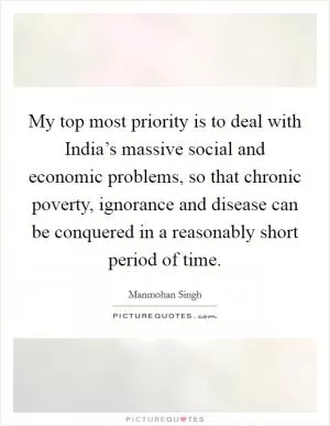 My top most priority is to deal with India’s massive social and economic problems, so that chronic poverty, ignorance and disease can be conquered in a reasonably short period of time Picture Quote #1
