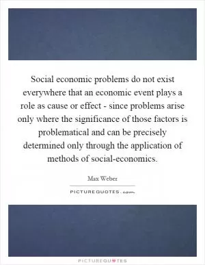 Social economic problems do not exist everywhere that an economic event plays a role as cause or effect - since problems arise only where the significance of those factors is problematical and can be precisely determined only through the application of methods of social-economics Picture Quote #1