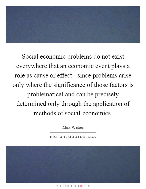 Social economic problems do not exist everywhere that an economic event plays a role as cause or effect - since problems arise only where the significance of those factors is problematical and can be precisely determined only through the application of methods of social-economics. Picture Quote #1