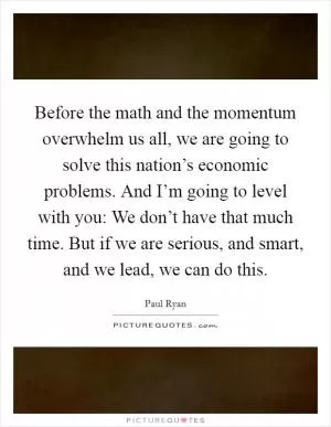 Before the math and the momentum overwhelm us all, we are going to solve this nation’s economic problems. And I’m going to level with you: We don’t have that much time. But if we are serious, and smart, and we lead, we can do this Picture Quote #1