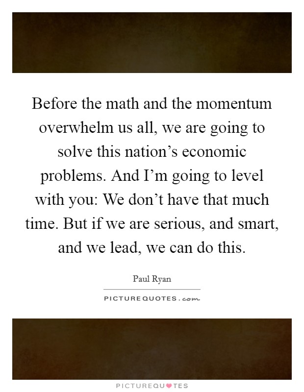 Before the math and the momentum overwhelm us all, we are going to solve this nation's economic problems. And I'm going to level with you: We don't have that much time. But if we are serious, and smart, and we lead, we can do this. Picture Quote #1