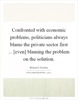 Confronted with economic problems, politicians always blame the private sector first ... [even] blaming the problem on the solution Picture Quote #1