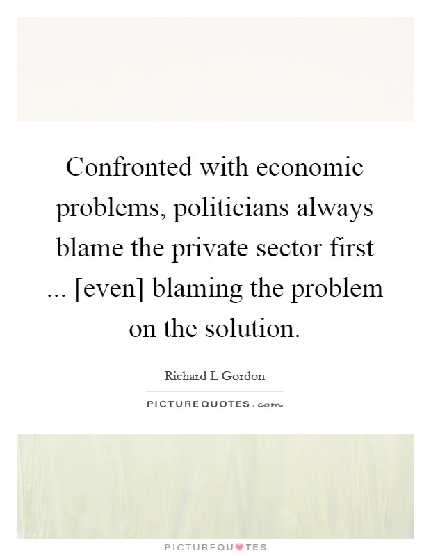 Confronted with economic problems, politicians always blame the private sector first ... [even] blaming the problem on the solution. Picture Quote #1