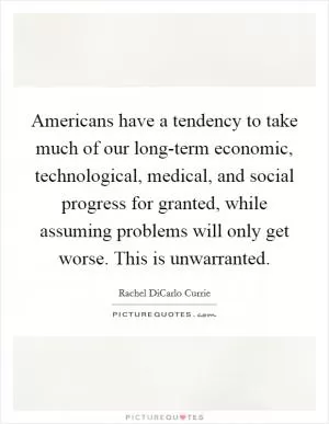 Americans have a tendency to take much of our long-term economic, technological, medical, and social progress for granted, while assuming problems will only get worse. This is unwarranted Picture Quote #1