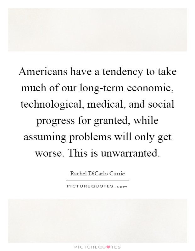 Americans have a tendency to take much of our long-term economic, technological, medical, and social progress for granted, while assuming problems will only get worse. This is unwarranted. Picture Quote #1