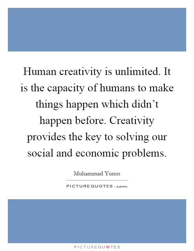 Human creativity is unlimited. It is the capacity of humans to make things happen which didn't happen before. Creativity provides the key to solving our social and economic problems. Picture Quote #1