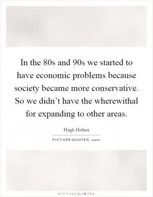 In the  80s and  90s we started to have economic problems because society became more conservative. So we didn’t have the wherewithal for expanding to other areas Picture Quote #1