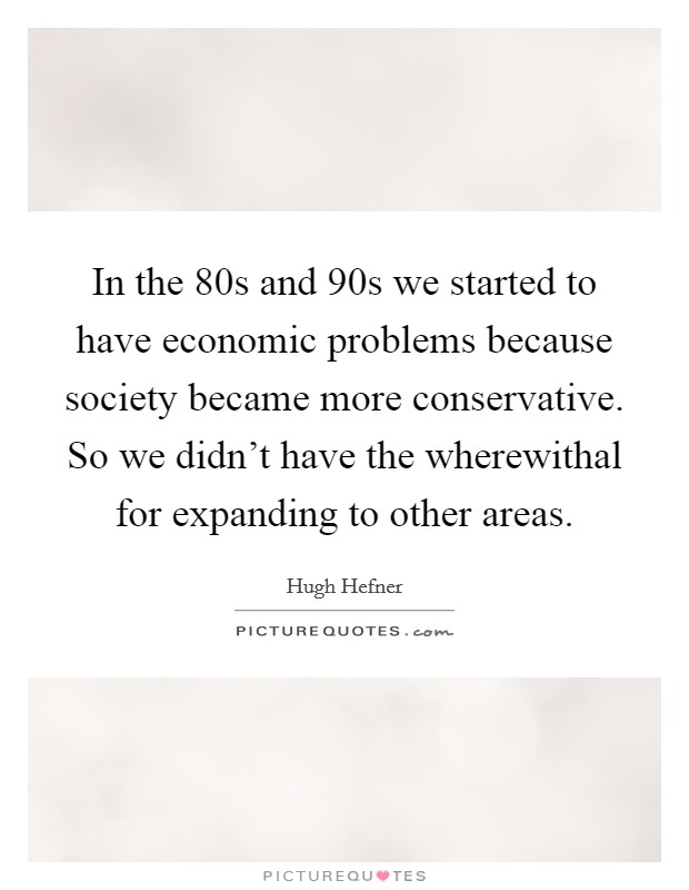 In the  80s and  90s we started to have economic problems because society became more conservative. So we didn't have the wherewithal for expanding to other areas. Picture Quote #1