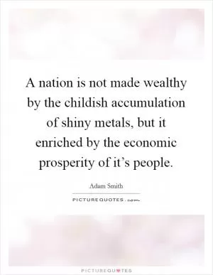 A nation is not made wealthy by the childish accumulation of shiny metals, but it enriched by the economic prosperity of it’s people Picture Quote #1