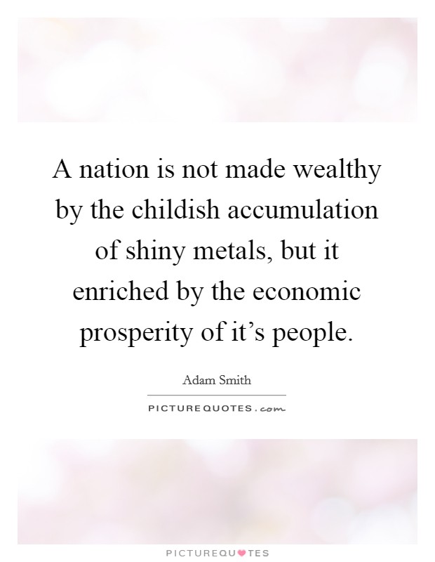 A nation is not made wealthy by the childish accumulation of shiny metals, but it enriched by the economic prosperity of it's people. Picture Quote #1