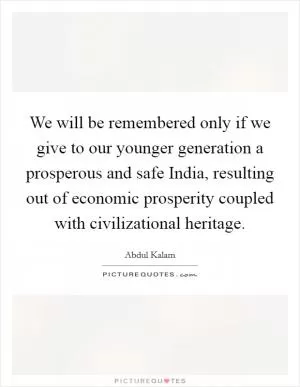 We will be remembered only if we give to our younger generation a prosperous and safe India, resulting out of economic prosperity coupled with civilizational heritage Picture Quote #1