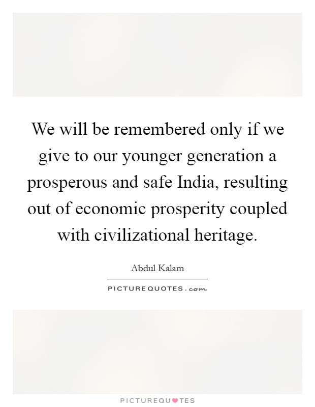 We will be remembered only if we give to our younger generation a prosperous and safe India, resulting out of economic prosperity coupled with civilizational heritage. Picture Quote #1