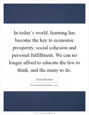 In today’s world, learning has become the key to economic prosperity, social cohesion and personal fulfillment. We can no longer afford to educate the few to think, and the many to do Picture Quote #1