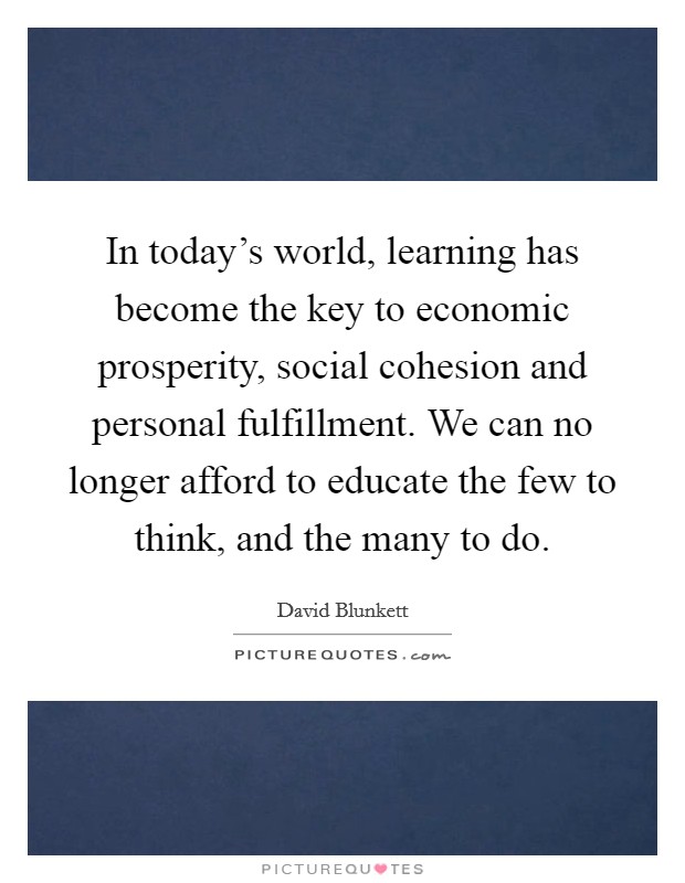 In today's world, learning has become the key to economic prosperity, social cohesion and personal fulfillment. We can no longer afford to educate the few to think, and the many to do. Picture Quote #1