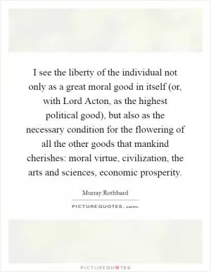 I see the liberty of the individual not only as a great moral good in itself (or, with Lord Acton, as the highest political good), but also as the necessary condition for the flowering of all the other goods that mankind cherishes: moral virtue, civilization, the arts and sciences, economic prosperity Picture Quote #1