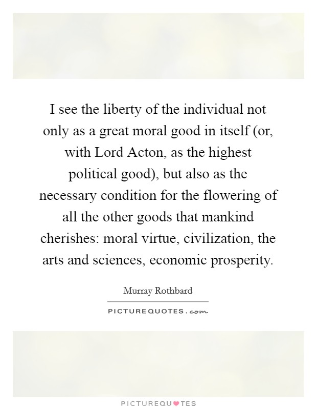 I see the liberty of the individual not only as a great moral good in itself (or, with Lord Acton, as the highest political good), but also as the necessary condition for the flowering of all the other goods that mankind cherishes: moral virtue, civilization, the arts and sciences, economic prosperity. Picture Quote #1
