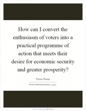 How can I convert the enthusiasm of voters into a practical programme of action that meets their desire for economic security and greater prosperity? Picture Quote #1