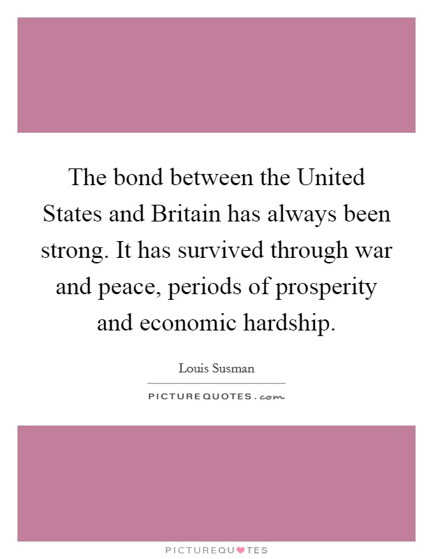 The bond between the United States and Britain has always been strong. It has survived through war and peace, periods of prosperity and economic hardship. Picture Quote #1