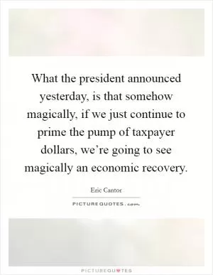 What the president announced yesterday, is that somehow magically, if we just continue to prime the pump of taxpayer dollars, we’re going to see magically an economic recovery Picture Quote #1