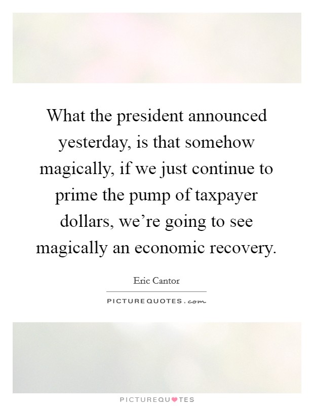 What the president announced yesterday, is that somehow magically, if we just continue to prime the pump of taxpayer dollars, we're going to see magically an economic recovery. Picture Quote #1