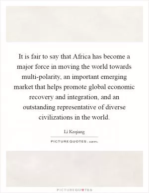 It is fair to say that Africa has become a major force in moving the world towards multi-polarity, an important emerging market that helps promote global economic recovery and integration, and an outstanding representative of diverse civilizations in the world Picture Quote #1