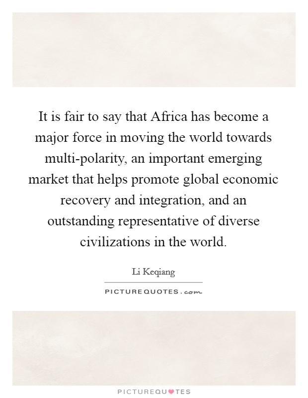 It is fair to say that Africa has become a major force in moving the world towards multi-polarity, an important emerging market that helps promote global economic recovery and integration, and an outstanding representative of diverse civilizations in the world. Picture Quote #1