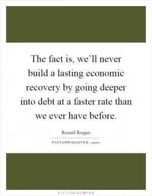 The fact is, we’ll never build a lasting economic recovery by going deeper into debt at a faster rate than we ever have before Picture Quote #1