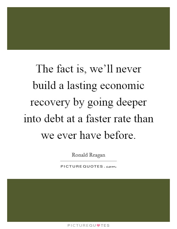 The fact is, we'll never build a lasting economic recovery by going deeper into debt at a faster rate than we ever have before. Picture Quote #1