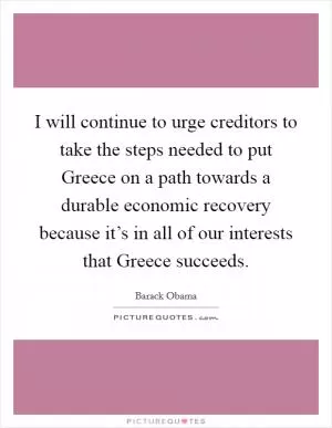 I will continue to urge creditors to take the steps needed to put Greece on a path towards a durable economic recovery because it’s in all of our interests that Greece succeeds Picture Quote #1