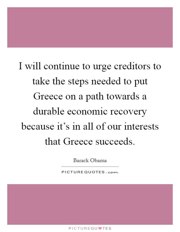 I will continue to urge creditors to take the steps needed to put Greece on a path towards a durable economic recovery because it's in all of our interests that Greece succeeds. Picture Quote #1