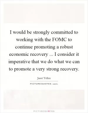 I would be strongly committed to working with the FOMC to continue promoting a robust economic recovery ... I consider it imperative that we do what we can to promote a very strong recovery Picture Quote #1