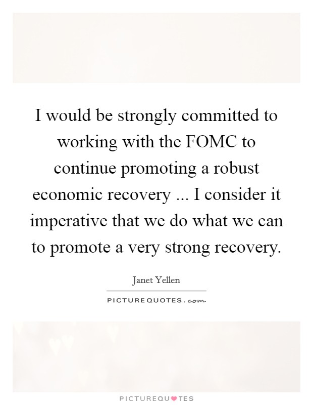 I would be strongly committed to working with the FOMC to continue promoting a robust economic recovery ... I consider it imperative that we do what we can to promote a very strong recovery. Picture Quote #1