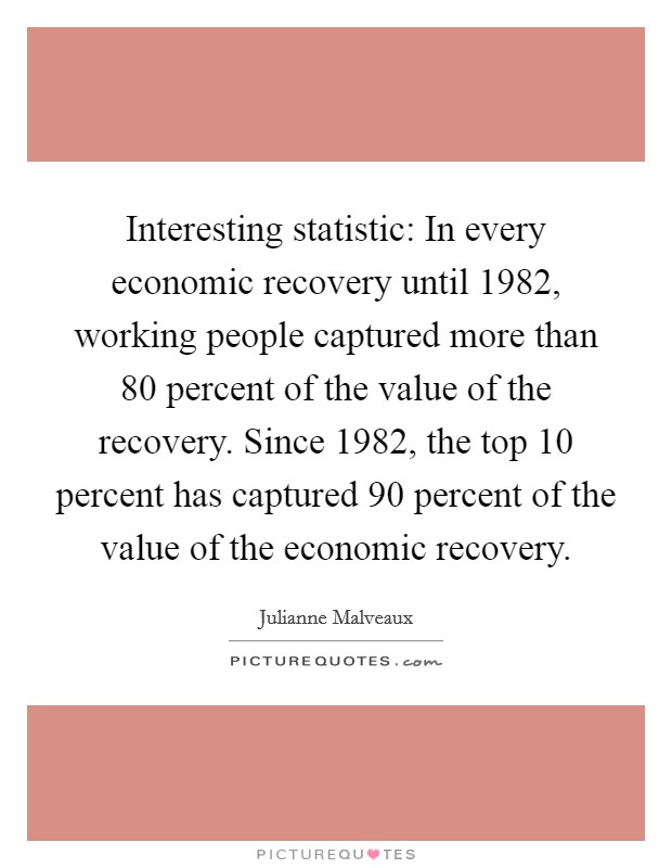 Interesting statistic: In every economic recovery until 1982, working people captured more than 80 percent of the value of the recovery. Since 1982, the top 10 percent has captured 90 percent of the value of the economic recovery. Picture Quote #1