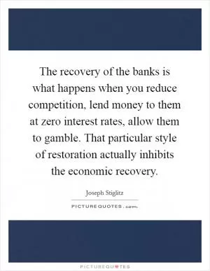 The recovery of the banks is what happens when you reduce competition, lend money to them at zero interest rates, allow them to gamble. That particular style of restoration actually inhibits the economic recovery Picture Quote #1