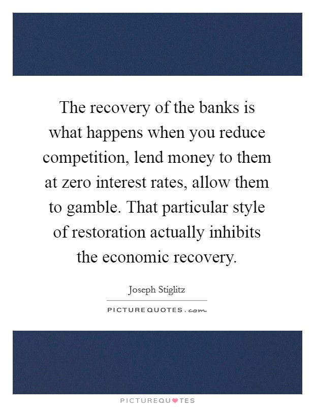 The recovery of the banks is what happens when you reduce competition, lend money to them at zero interest rates, allow them to gamble. That particular style of restoration actually inhibits the economic recovery. Picture Quote #1