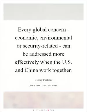 Every global concern - economic, environmental or security-related - can be addressed more effectively when the U.S. and China work together Picture Quote #1