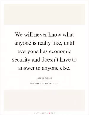 We will never know what anyone is really like, until everyone has economic security and doesn’t have to answer to anyone else Picture Quote #1