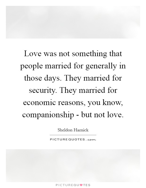Love was not something that people married for generally in those days. They married for security. They married for economic reasons, you know, companionship - but not love. Picture Quote #1