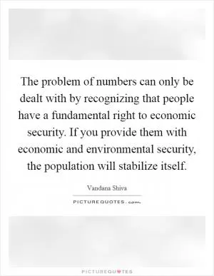 The problem of numbers can only be dealt with by recognizing that people have a fundamental right to economic security. If you provide them with economic and environmental security, the population will stabilize itself Picture Quote #1