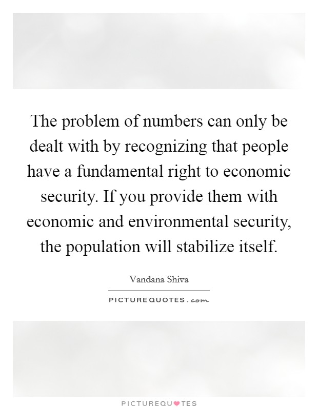 The problem of numbers can only be dealt with by recognizing that people have a fundamental right to economic security. If you provide them with economic and environmental security, the population will stabilize itself. Picture Quote #1