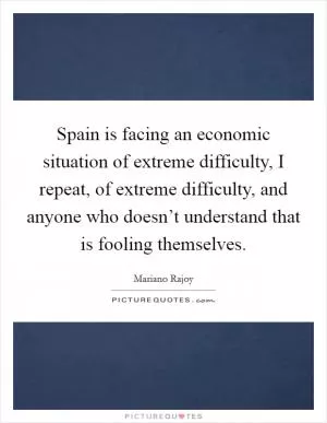 Spain is facing an economic situation of extreme difficulty, I repeat, of extreme difficulty, and anyone who doesn’t understand that is fooling themselves Picture Quote #1