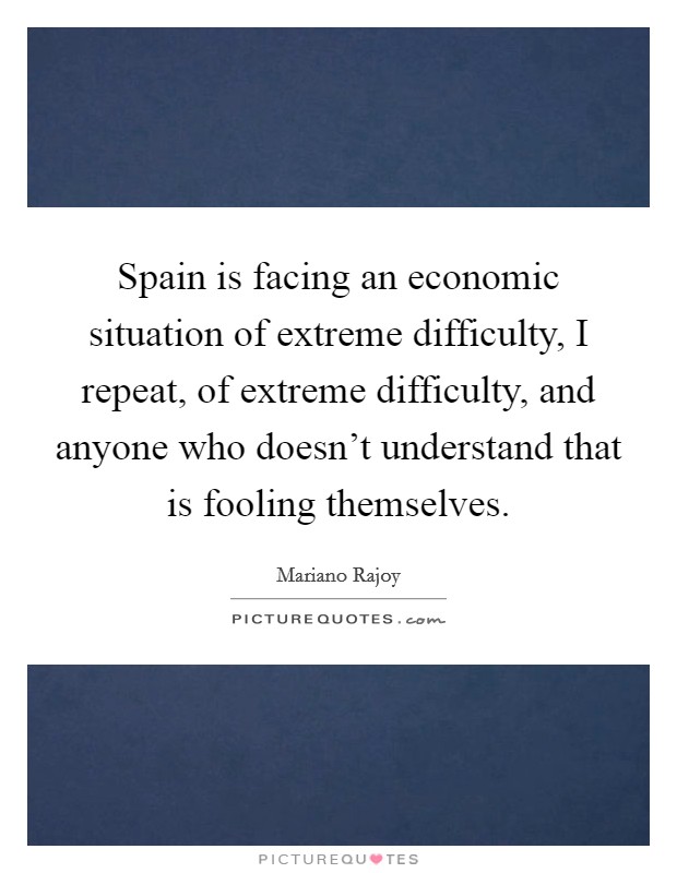 Spain is facing an economic situation of extreme difficulty, I repeat, of extreme difficulty, and anyone who doesn't understand that is fooling themselves. Picture Quote #1