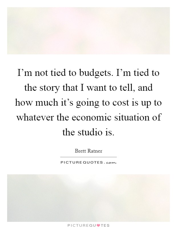 I'm not tied to budgets. I'm tied to the story that I want to tell, and how much it's going to cost is up to whatever the economic situation of the studio is. Picture Quote #1