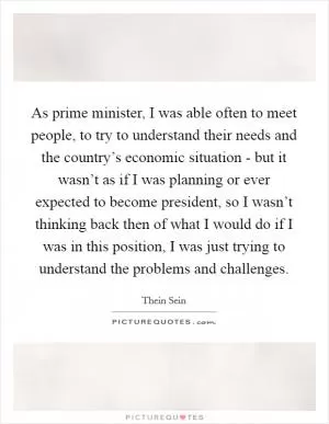 As prime minister, I was able often to meet people, to try to understand their needs and the country’s economic situation - but it wasn’t as if I was planning or ever expected to become president, so I wasn’t thinking back then of what I would do if I was in this position, I was just trying to understand the problems and challenges Picture Quote #1