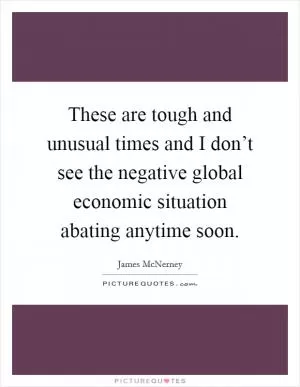 These are tough and unusual times and I don’t see the negative global economic situation abating anytime soon Picture Quote #1