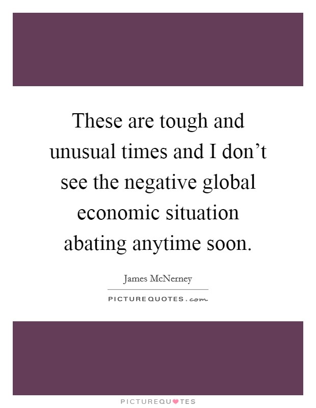These are tough and unusual times and I don't see the negative global economic situation abating anytime soon. Picture Quote #1
