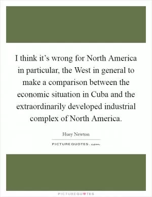 I think it’s wrong for North America in particular, the West in general to make a comparison between the economic situation in Cuba and the extraordinarily developed industrial complex of North America Picture Quote #1