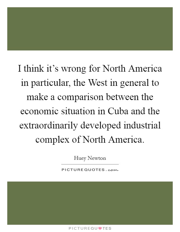 I think it's wrong for North America in particular, the West in general to make a comparison between the economic situation in Cuba and the extraordinarily developed industrial complex of North America. Picture Quote #1