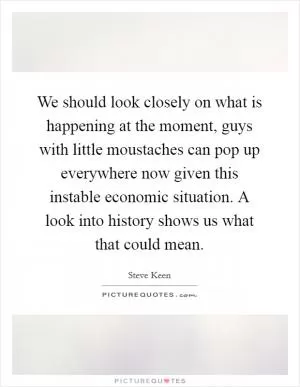We should look closely on what is happening at the moment, guys with little moustaches can pop up everywhere now given this instable economic situation. A look into history shows us what that could mean Picture Quote #1