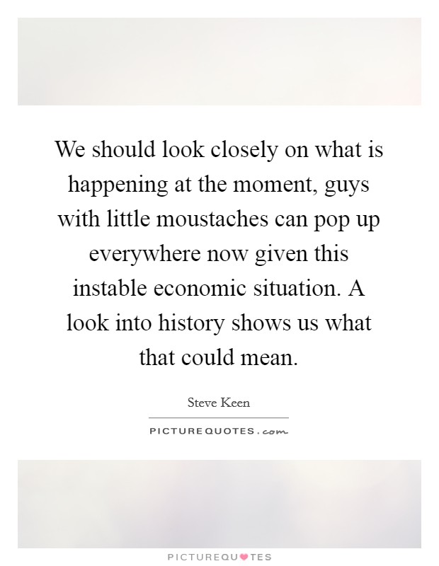 We should look closely on what is happening at the moment, guys with little moustaches can pop up everywhere now given this instable economic situation. A look into history shows us what that could mean. Picture Quote #1